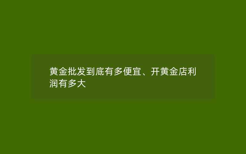 黄金批发到底有多便宜、开黄金店利润有多大