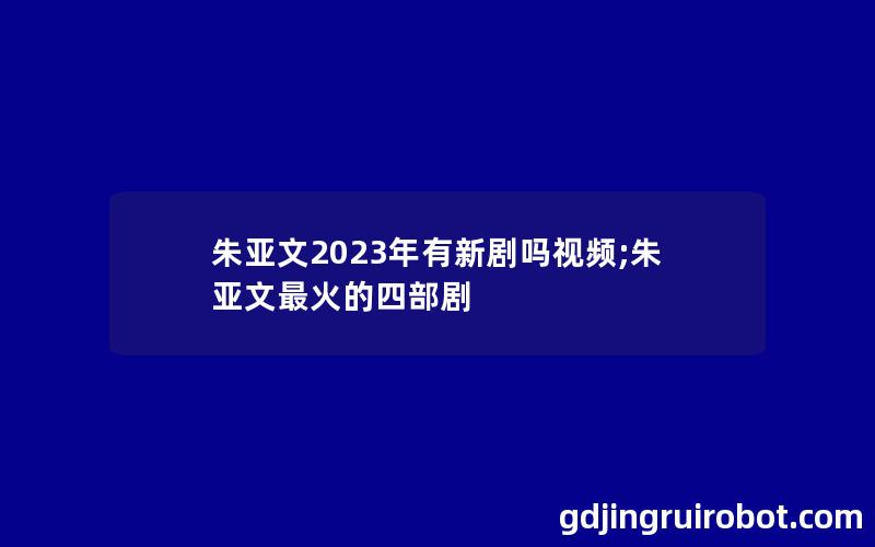 朱亚文2023年有新剧吗视频;朱亚文最火的四部剧