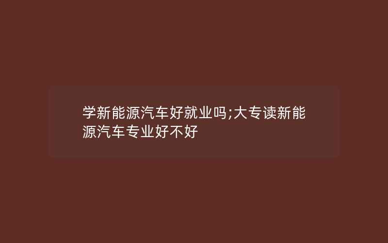 学新能源汽车好就业吗;大专读新能源汽车专业好不好