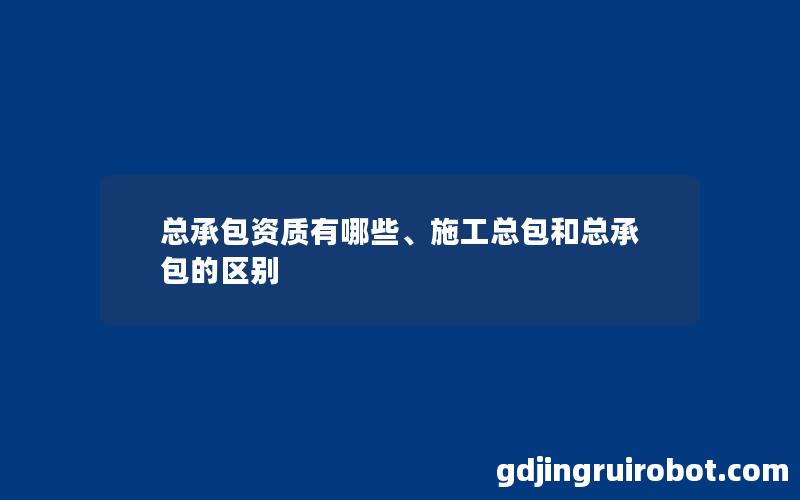 总承包资质有哪些、施工总包和总承包的区别