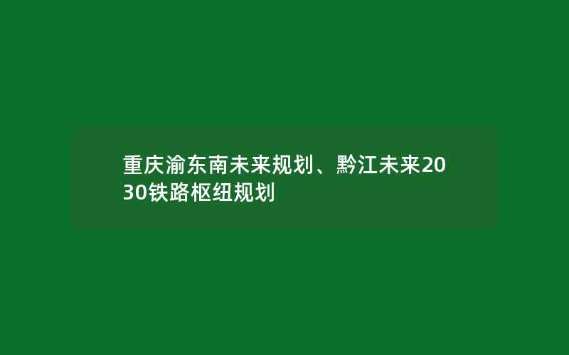 重庆渝东南未来规划、黔江未来2030铁路枢纽规划