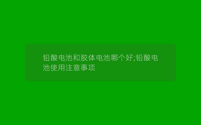 铅酸电池和胶体电池哪个好;铅酸电池使用注意事项