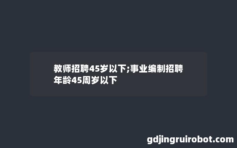 教师招聘45岁以下;事业编制招聘年龄45周岁以下