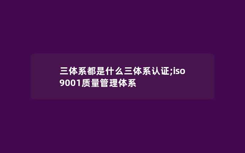 三体系都是什么三体系认证;iso9001质量管理体系