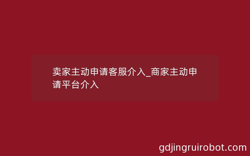 卖家主动申请客服介入_商家主动申请平台介入