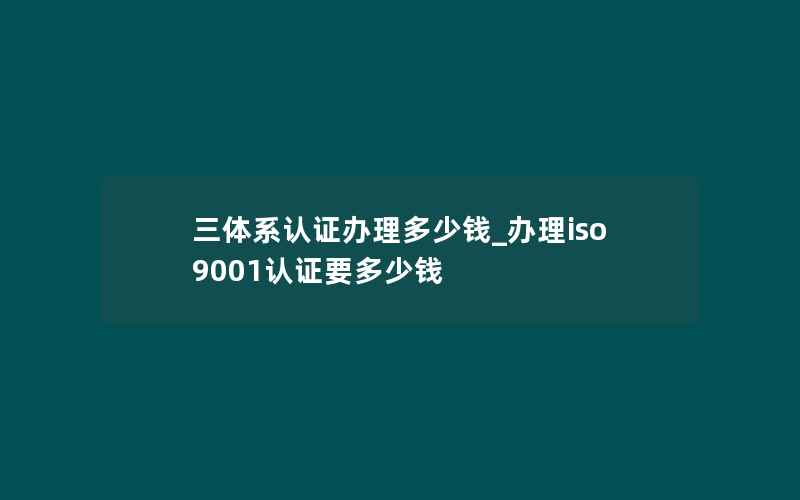 三体系认证办理多少钱_办理iso9001认证要多少钱