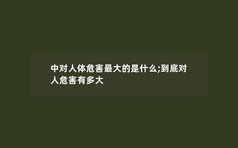 中对人体危害最大的是什么;到底对人危害有多大