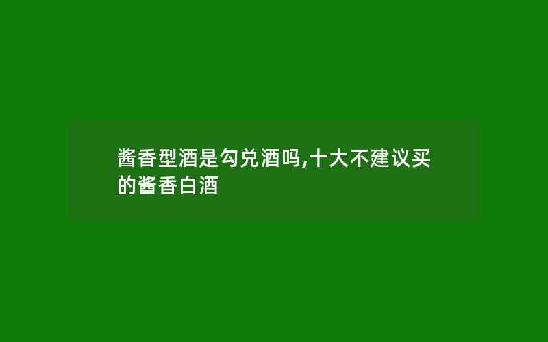 酱香型酒是勾兑酒吗,十大不建议买的酱香白酒