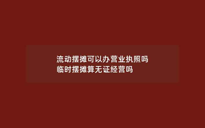 流动摆摊可以办营业执照吗 临时摆摊算无证经营吗