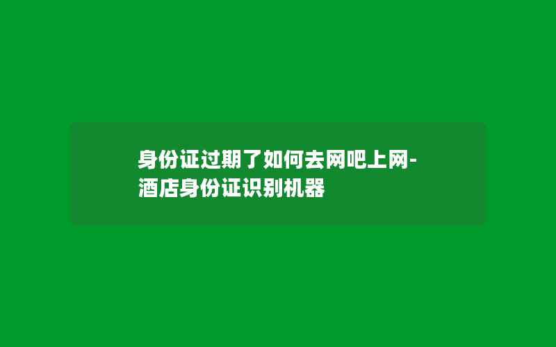 身份证过期了如何去网吧上网-酒店身份证识别机器