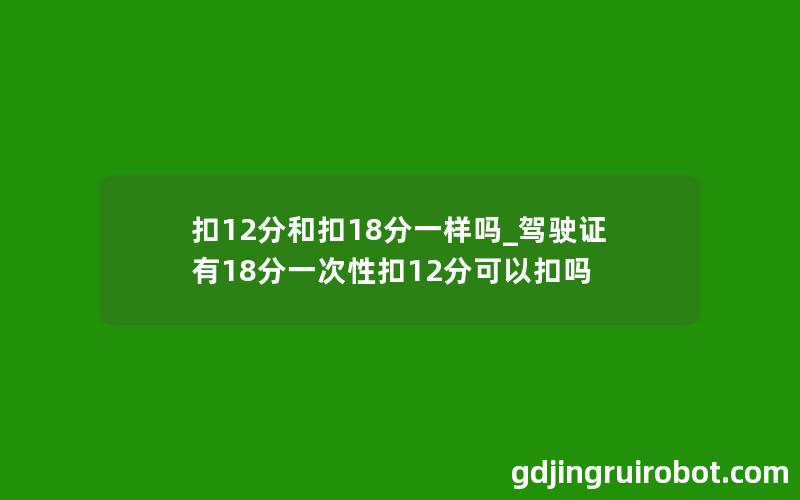 扣12分和扣18分一样吗_驾驶证有18分一次性扣12分可以扣吗