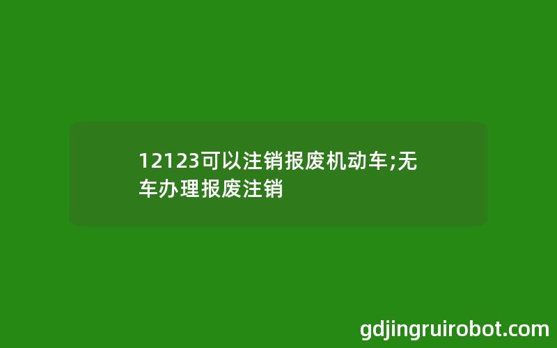 12123可以注销报废机动车;无车办理报废注销