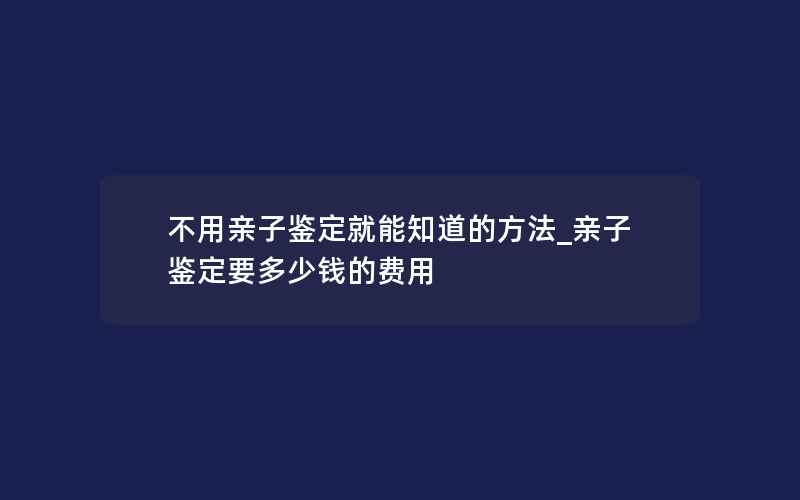 不用亲子鉴定就能知道的方法_亲子鉴定要多少钱的费用