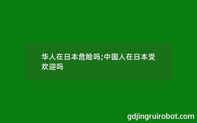 华人在日本危险吗;中国人在日本受欢迎吗