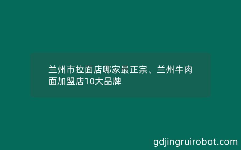 兰州市拉面店哪家最正宗、兰州牛肉面加盟店10大品牌