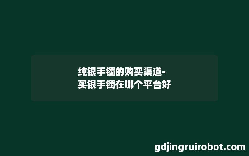 纯银手镯的购买渠道-买银手镯在哪个平台好