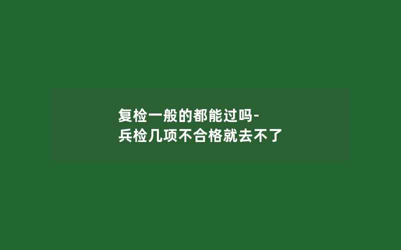 复检一般的都能过吗-兵检几项不合格就去不了