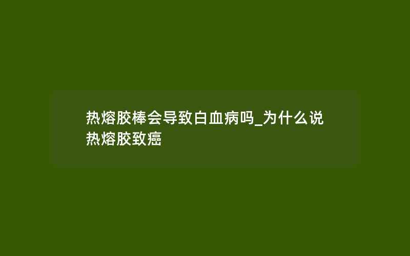 热熔胶棒会导致白血病吗_为什么说热熔胶致癌