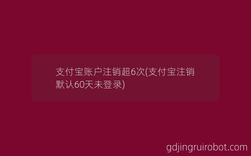 支付宝账户注销超6次(支付宝注销默认60天未登录)