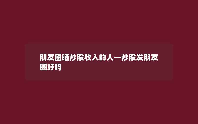 朋友圈晒炒股收入的人—炒股发朋友圈好吗