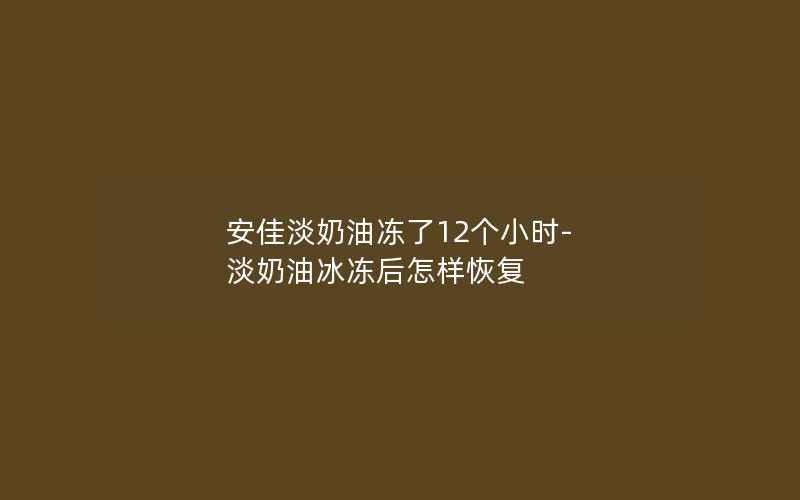 安佳淡奶油冻了12个小时-淡奶油冰冻后怎样恢复