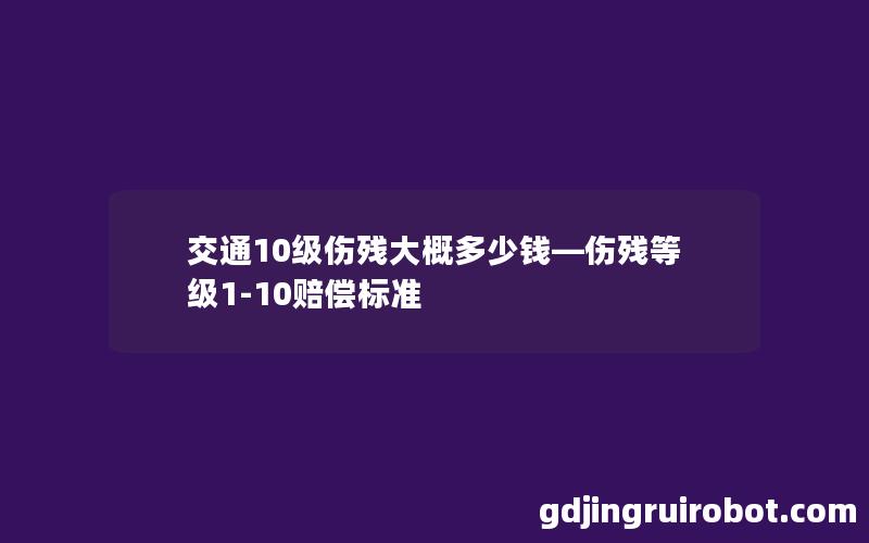 交通10级伤残大概多少钱—伤残等级1-10赔偿标准