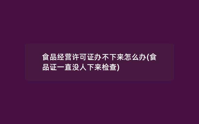 食品经营许可证办不下来怎么办(食品证一直没人下来检查)