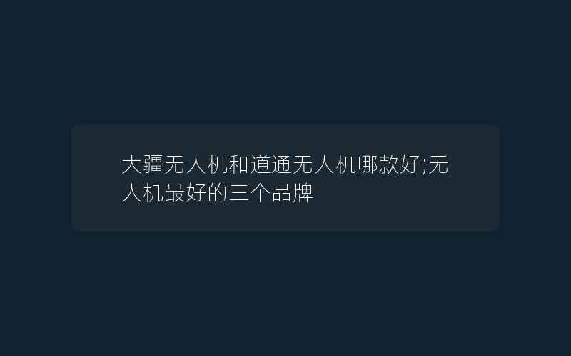 大疆无人机和道通无人机哪款好;无人机最好的三个品牌