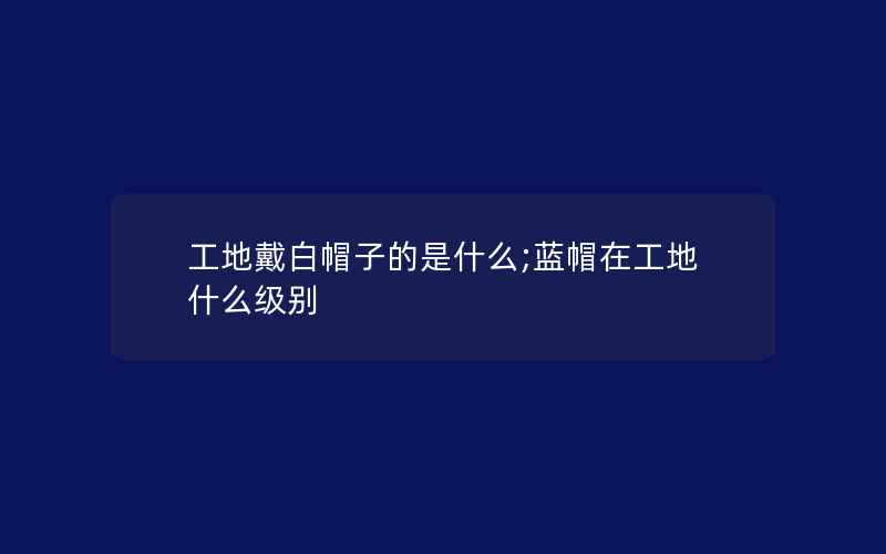 工地戴白帽子的是什么;蓝帽在工地什么级别