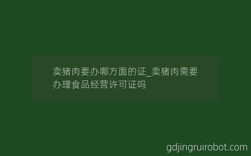 卖猪肉要办哪方面的证_卖猪肉需要办理食品经营许可证吗