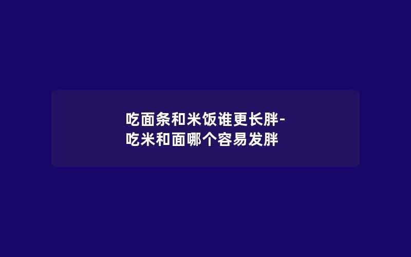 吃面条和米饭谁更长胖-吃米和面哪个容易发胖