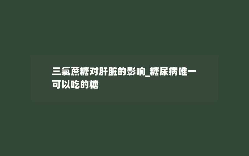 三氯蔗糖对肝脏的影响_糖尿病唯一可以吃的糖