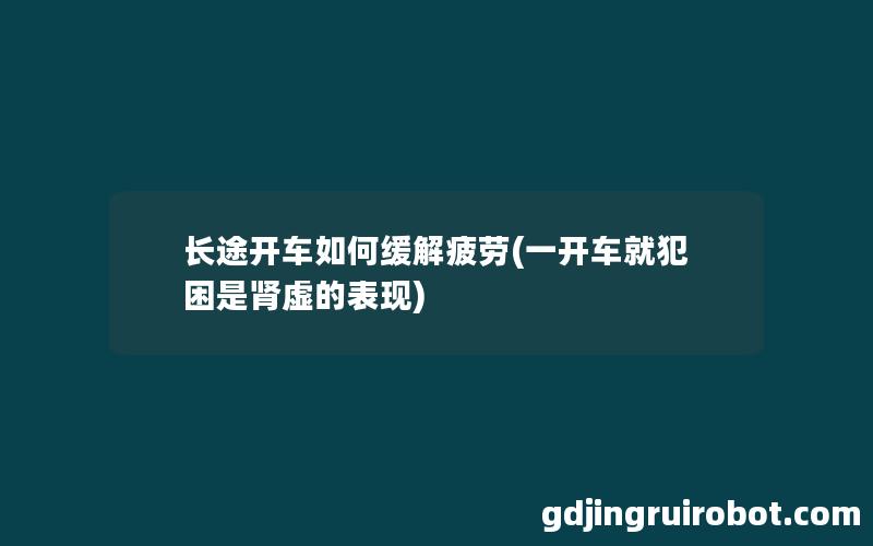 长途开车如何缓解疲劳(一开车就犯困是肾虚的表现)