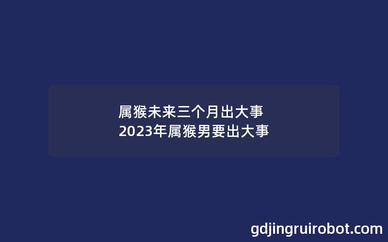 属猴未来三个月出大事 2023年属猴男要出大事