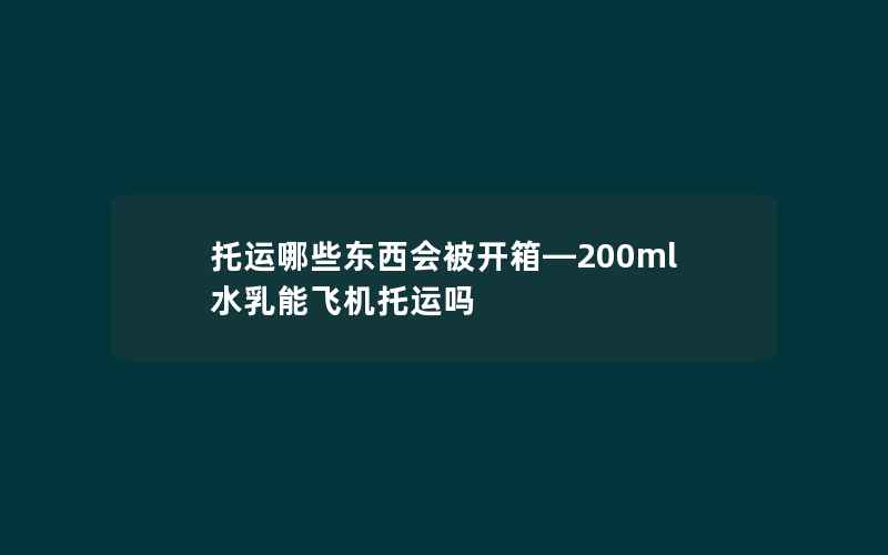 托运哪些东西会被开箱—200ml水乳能飞机托运吗