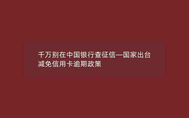 千万别在中国银行查征信—国家出台减免信用卡逾期政策