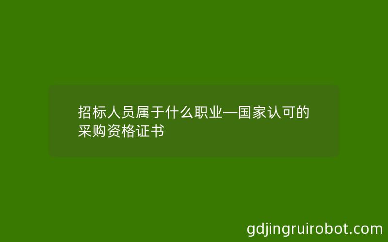 招标人员属于什么职业—国家认可的采购资格证书