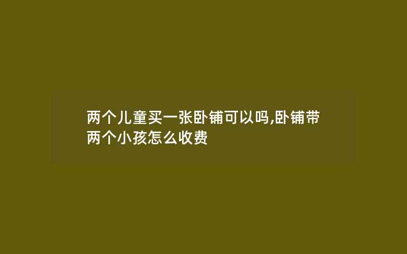 两个儿童买一张卧铺可以吗,卧铺带两个小孩怎么收费