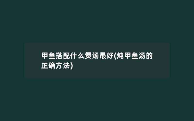 甲鱼搭配什么煲汤最好(炖甲鱼汤的正确方法)