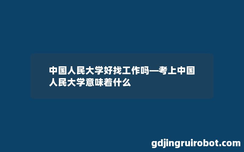 中国人民大学好找工作吗—考上中国人民大学意味着什么