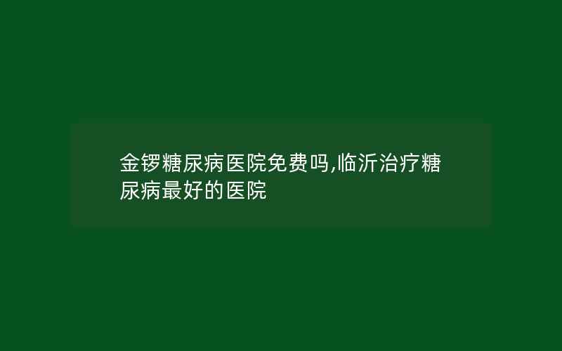 金锣糖尿病医院免费吗,临沂治疗糖尿病最好的医院