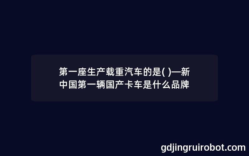 第一座生产载重汽车的是( )—新中国第一辆国产卡车是什么品牌