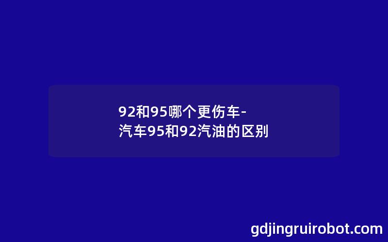 92和95哪个更伤车-汽车95和92汽油的区别