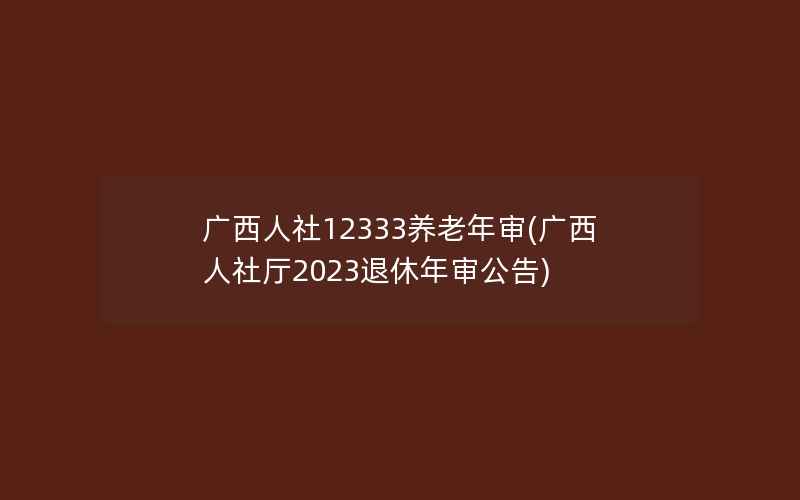 广西人社12333养老年审(广西人社厅2023退休年审公告)