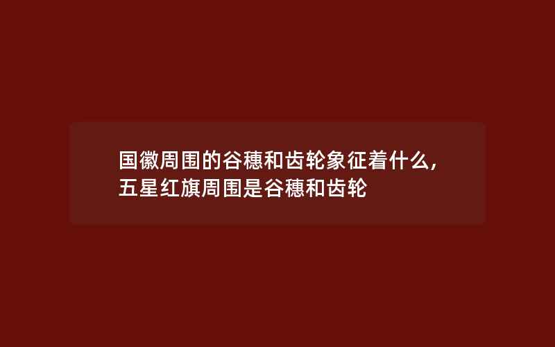 国徽周围的谷穗和齿轮象征着什么,五星红旗周围是谷穗和齿轮