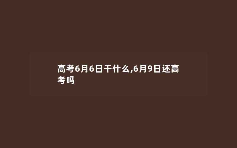 高考6月6日干什么,6月9日还高考吗