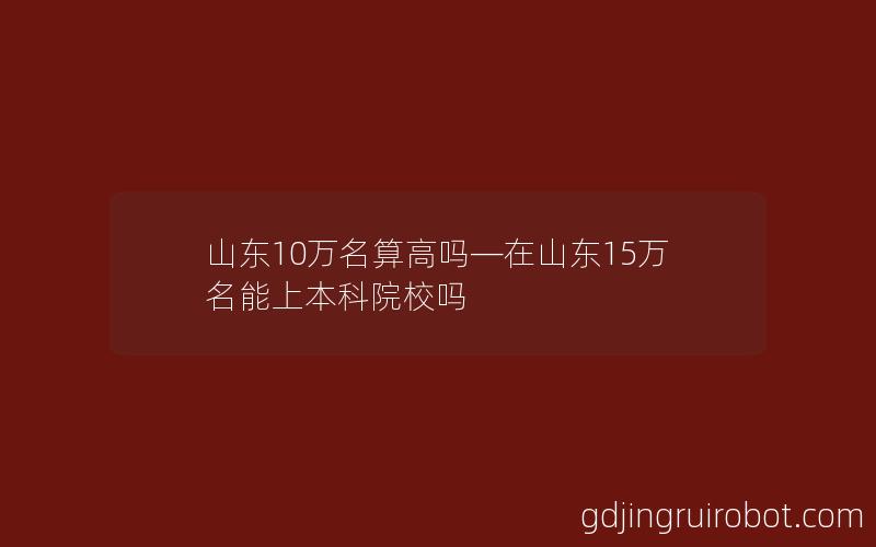 山东10万名算高吗—在山东15万名能上本科院校吗