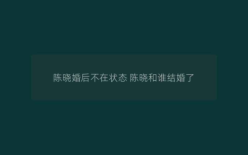 陈晓婚后不在状态 陈晓和谁结婚了