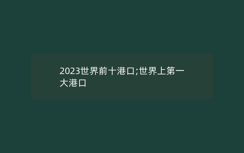 2023世界前十港口;世界上第一大港口