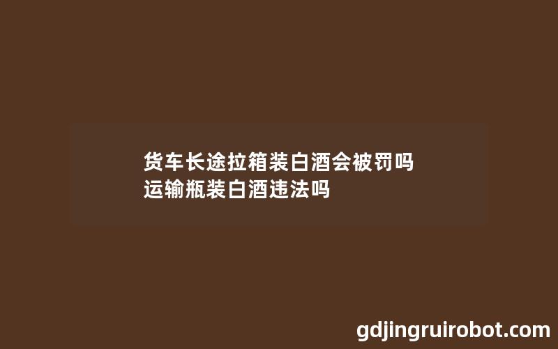 货车长途拉箱装白酒会被罚吗 运输瓶装白酒违法吗